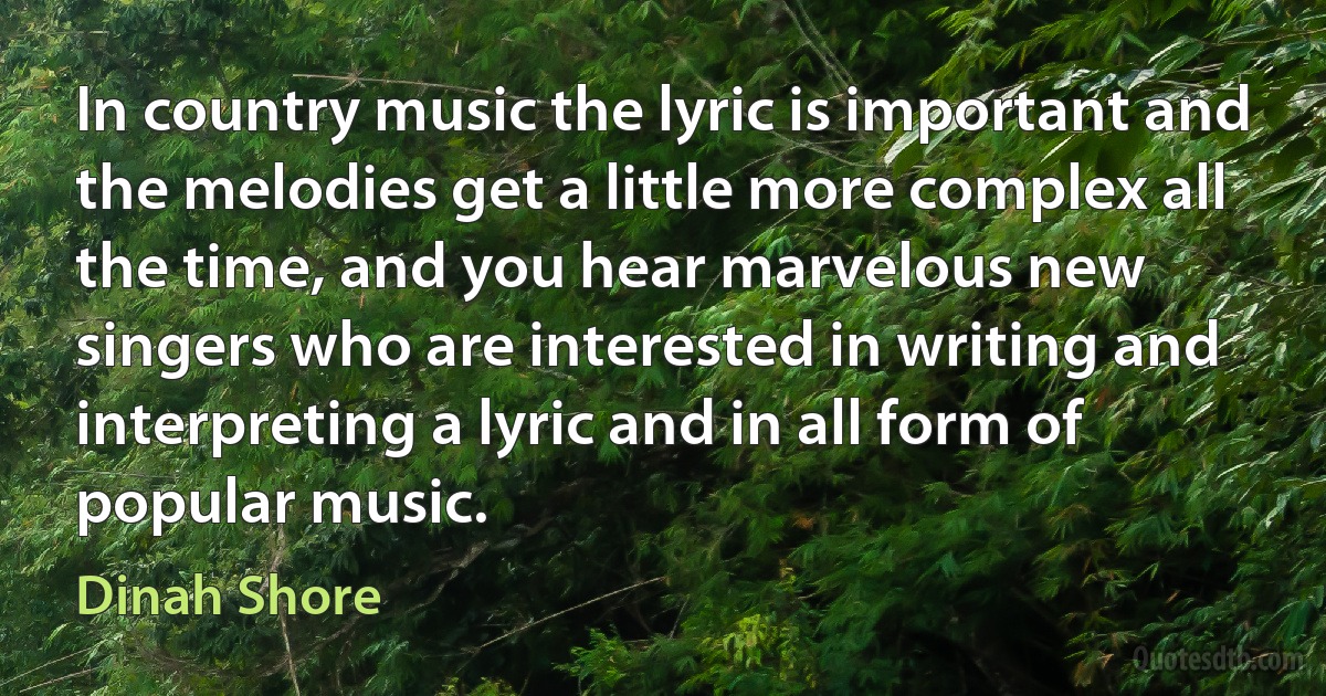 In country music the lyric is important and the melodies get a little more complex all the time, and you hear marvelous new singers who are interested in writing and interpreting a lyric and in all form of popular music. (Dinah Shore)