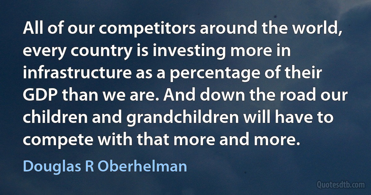 All of our competitors around the world, every country is investing more in infrastructure as a percentage of their GDP than we are. And down the road our children and grandchildren will have to compete with that more and more. (Douglas R Oberhelman)