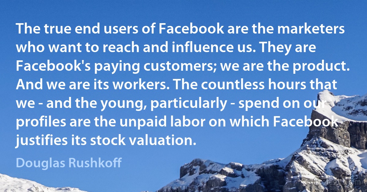 The true end users of Facebook are the marketers who want to reach and influence us. They are Facebook's paying customers; we are the product. And we are its workers. The countless hours that we - and the young, particularly - spend on our profiles are the unpaid labor on which Facebook justifies its stock valuation. (Douglas Rushkoff)