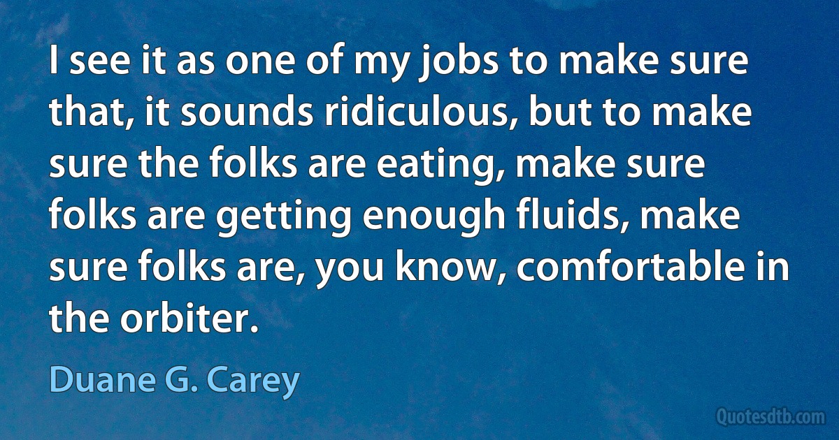 I see it as one of my jobs to make sure that, it sounds ridiculous, but to make sure the folks are eating, make sure folks are getting enough fluids, make sure folks are, you know, comfortable in the orbiter. (Duane G. Carey)