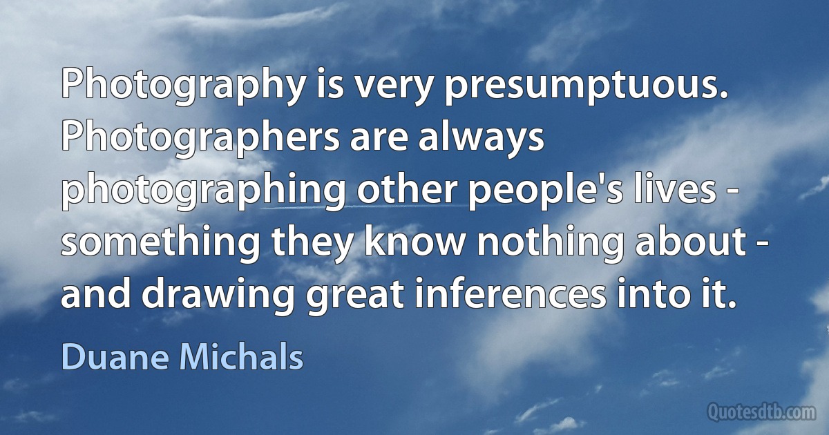 Photography is very presumptuous. Photographers are always photographing other people's lives - something they know nothing about - and drawing great inferences into it. (Duane Michals)