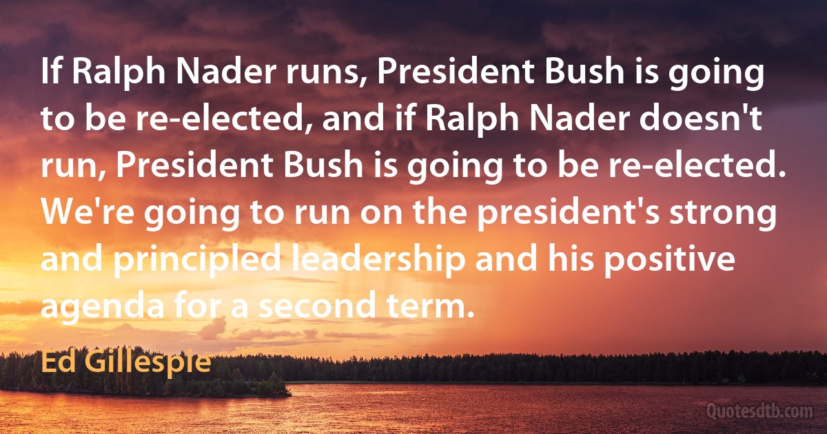 If Ralph Nader runs, President Bush is going to be re-elected, and if Ralph Nader doesn't run, President Bush is going to be re-elected. We're going to run on the president's strong and principled leadership and his positive agenda for a second term. (Ed Gillespie)