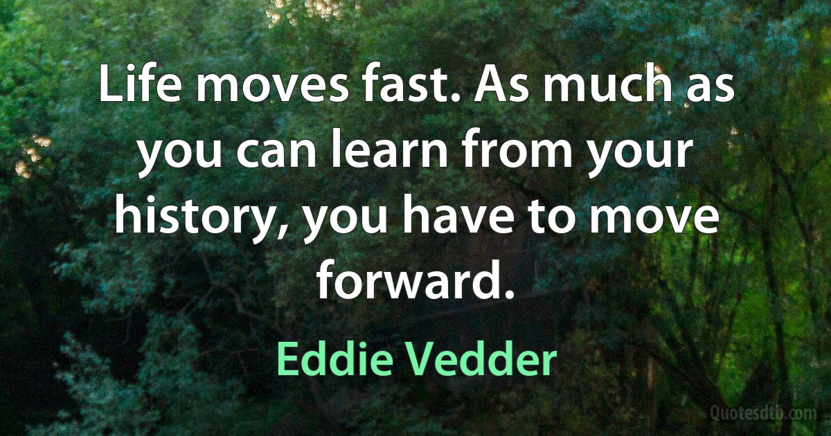 Life moves fast. As much as you can learn from your history, you have to move forward. (Eddie Vedder)