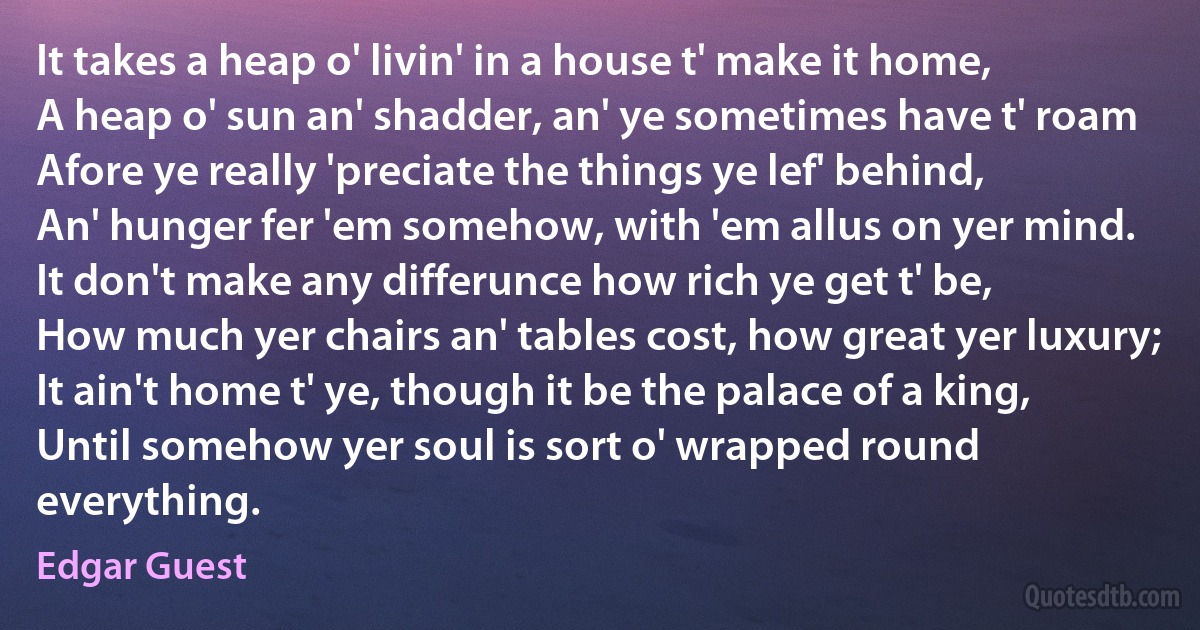 It takes a heap o' livin' in a house t' make it home,
A heap o' sun an' shadder, an' ye sometimes have t' roam
Afore ye really 'preciate the things ye lef' behind,
An' hunger fer 'em somehow, with 'em allus on yer mind.
It don't make any differunce how rich ye get t' be,
How much yer chairs an' tables cost, how great yer luxury;
It ain't home t' ye, though it be the palace of a king,
Until somehow yer soul is sort o' wrapped round everything. (Edgar Guest)