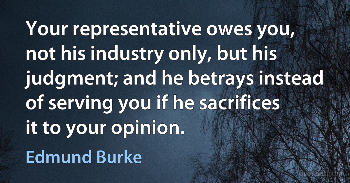 Your representative owes you, not his industry only, but his judgment; and he betrays instead of serving you if he sacrifices it to your opinion. (Edmund Burke)