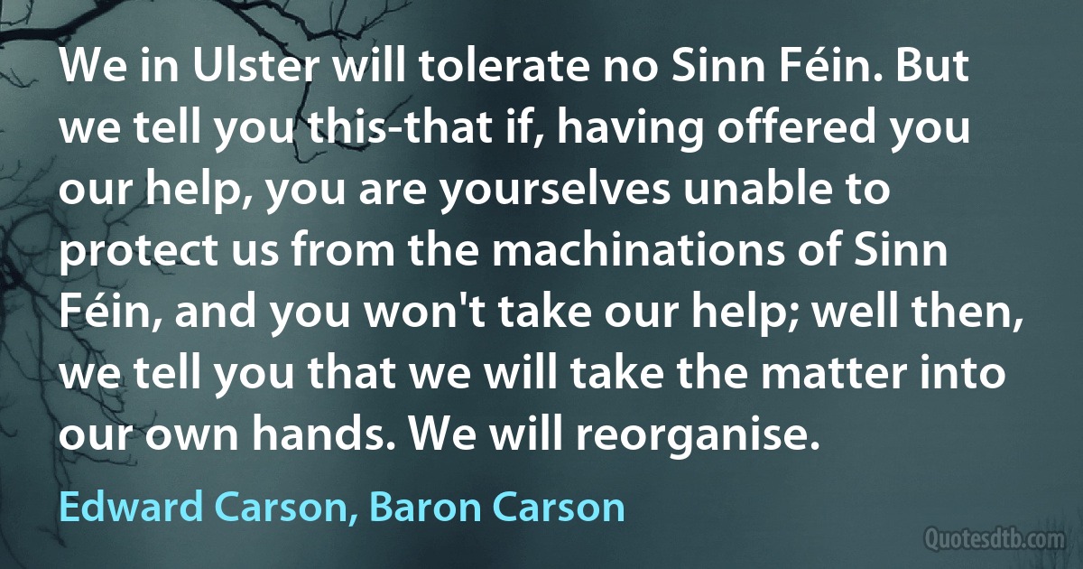 We in Ulster will tolerate no Sinn Féin. But we tell you this-that if, having offered you our help, you are yourselves unable to protect us from the machinations of Sinn Féin, and you won't take our help; well then, we tell you that we will take the matter into our own hands. We will reorganise. (Edward Carson, Baron Carson)