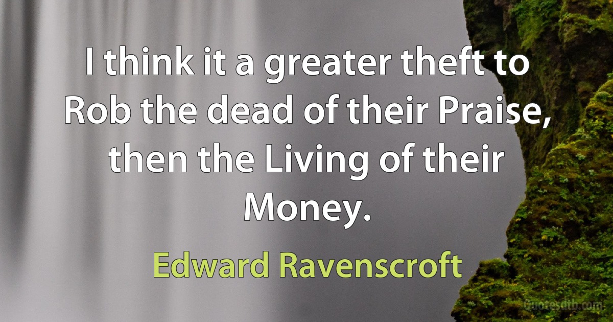 I think it a greater theft to Rob the dead of their Praise, then the Living of their Money. (Edward Ravenscroft)