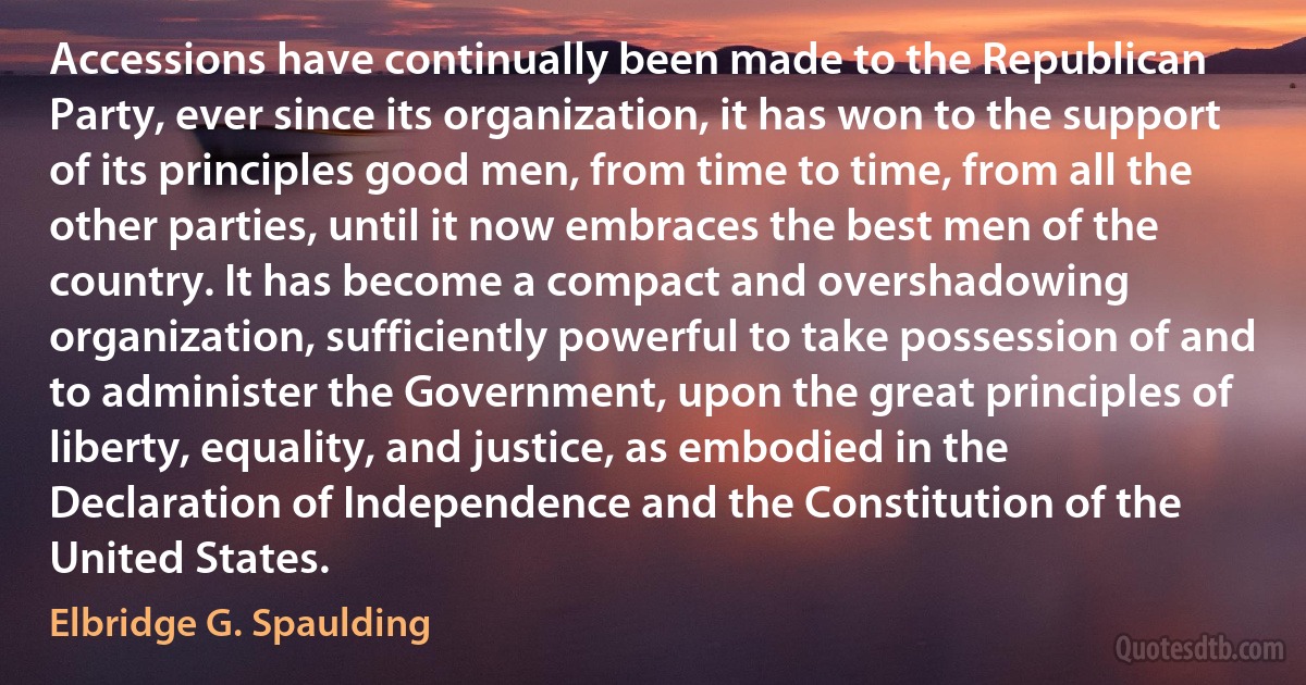 Accessions have continually been made to the Republican Party, ever since its organization, it has won to the support of its principles good men, from time to time, from all the other parties, until it now embraces the best men of the country. It has become a compact and overshadowing organization, sufficiently powerful to take possession of and to administer the Government, upon the great principles of liberty, equality, and justice, as embodied in the Declaration of Independence and the Constitution of the United States. (Elbridge G. Spaulding)