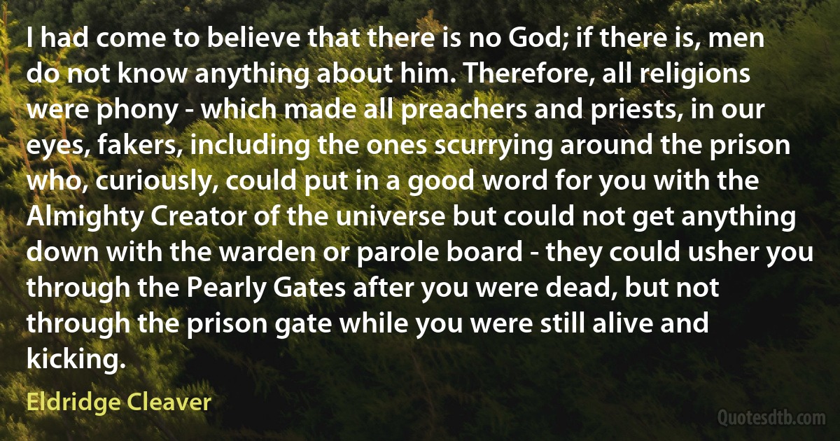 I had come to believe that there is no God; if there is, men do not know anything about him. Therefore, all religions were phony - which made all preachers and priests, in our eyes, fakers, including the ones scurrying around the prison who, curiously, could put in a good word for you with the Almighty Creator of the universe but could not get anything down with the warden or parole board - they could usher you through the Pearly Gates after you were dead, but not through the prison gate while you were still alive and kicking. (Eldridge Cleaver)