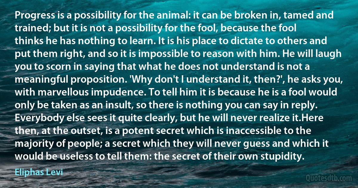 Progress is a possibility for the animal: it can be broken in, tamed and trained; but it is not a possibility for the fool, because the fool thinks he has nothing to learn. It is his place to dictate to others and put them right, and so it is impossible to reason with him. He will laugh you to scorn in saying that what he does not understand is not a meaningful proposition. 'Why don't I understand it, then?', he asks you, with marvellous impudence. To tell him it is because he is a fool would only be taken as an insult, so there is nothing you can say in reply. Everybody else sees it quite clearly, but he will never realize it.Here then, at the outset, is a potent secret which is inaccessible to the majority of people; a secret which they will never guess and which it would be useless to tell them: the secret of their own stupidity. (Eliphas Levi)