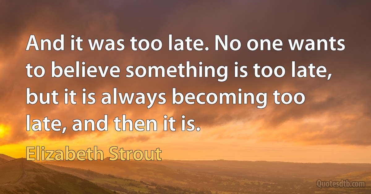 And it was too late. No one wants to believe something is too late, but it is always becoming too late, and then it is. (Elizabeth Strout)