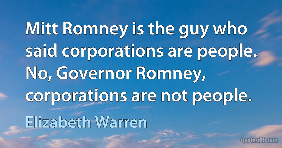 Mitt Romney is the guy who said corporations are people. No, Governor Romney, corporations are not people. (Elizabeth Warren)