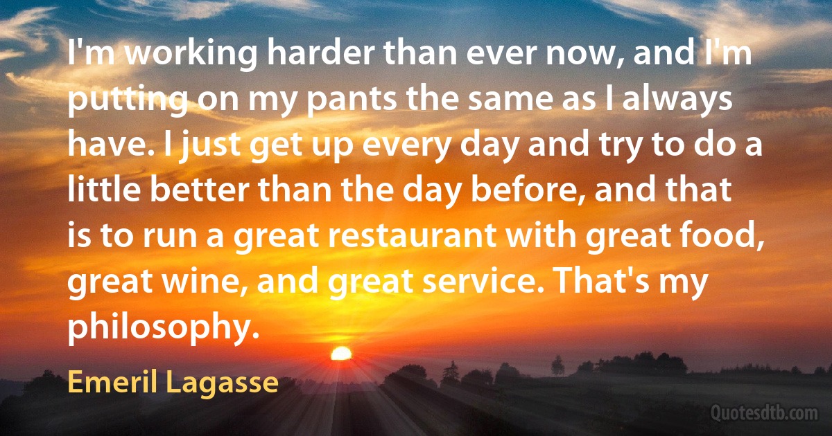 I'm working harder than ever now, and I'm putting on my pants the same as I always have. I just get up every day and try to do a little better than the day before, and that is to run a great restaurant with great food, great wine, and great service. That's my philosophy. (Emeril Lagasse)