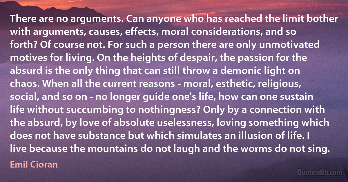 There are no arguments. Can anyone who has reached the limit bother with arguments, causes, effects, moral considerations, and so forth? Of course not. For such a person there are only unmotivated motives for living. On the heights of despair, the passion for the absurd is the only thing that can still throw a demonic light on chaos. When all the current reasons - moral, esthetic, religious, social, and so on - no longer guide one's life, how can one sustain life without succumbing to nothingness? Only by a connection with the absurd, by love of absolute uselessness, loving something which does not have substance but which simulates an illusion of life. I live because the mountains do not laugh and the worms do not sing. (Emil Cioran)