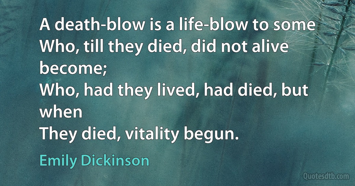 A death-blow is a life-blow to some
Who, till they died, did not alive become;
Who, had they lived, had died, but when
They died, vitality begun. (Emily Dickinson)