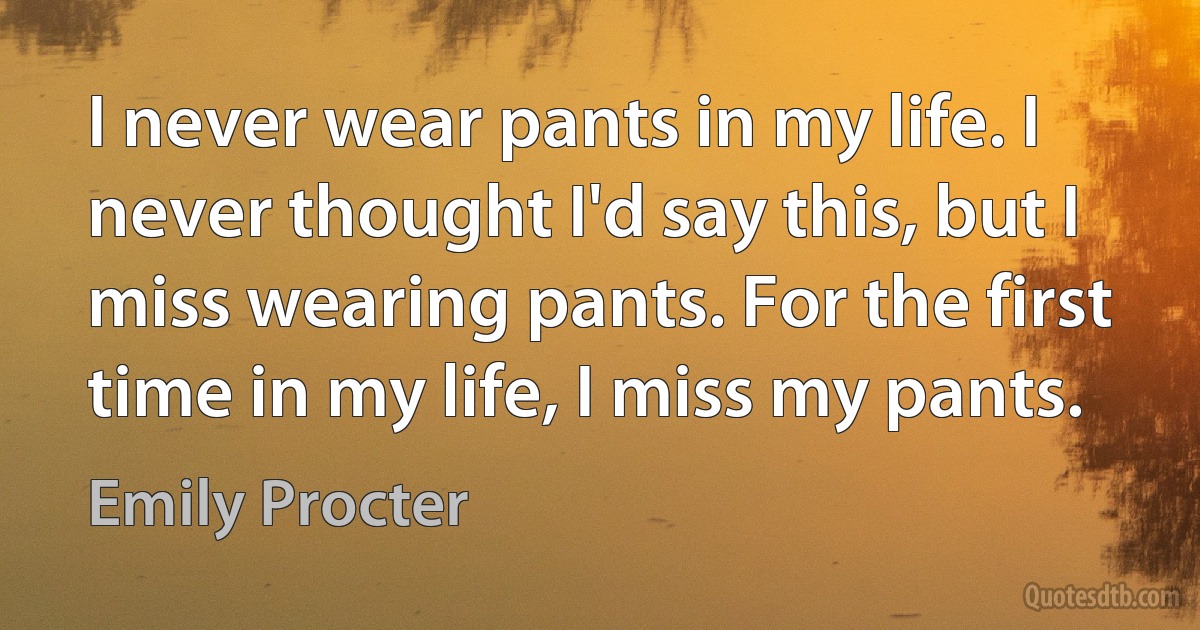 I never wear pants in my life. I never thought I'd say this, but I miss wearing pants. For the first time in my life, I miss my pants. (Emily Procter)