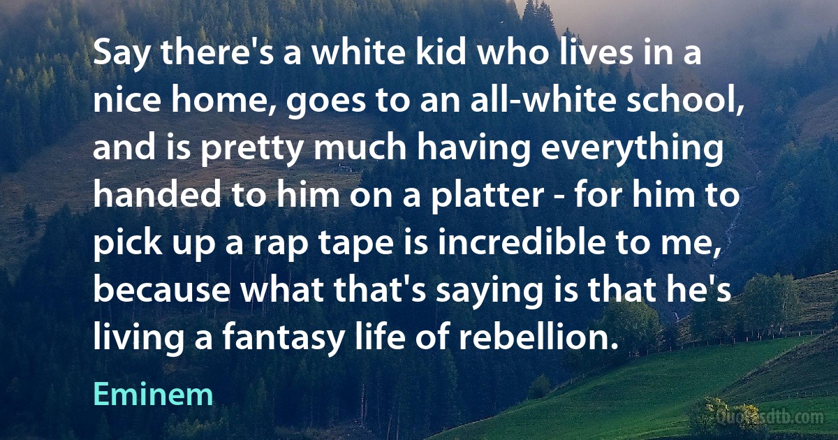 Say there's a white kid who lives in a nice home, goes to an all-white school, and is pretty much having everything handed to him on a platter - for him to pick up a rap tape is incredible to me, because what that's saying is that he's living a fantasy life of rebellion. (Eminem)