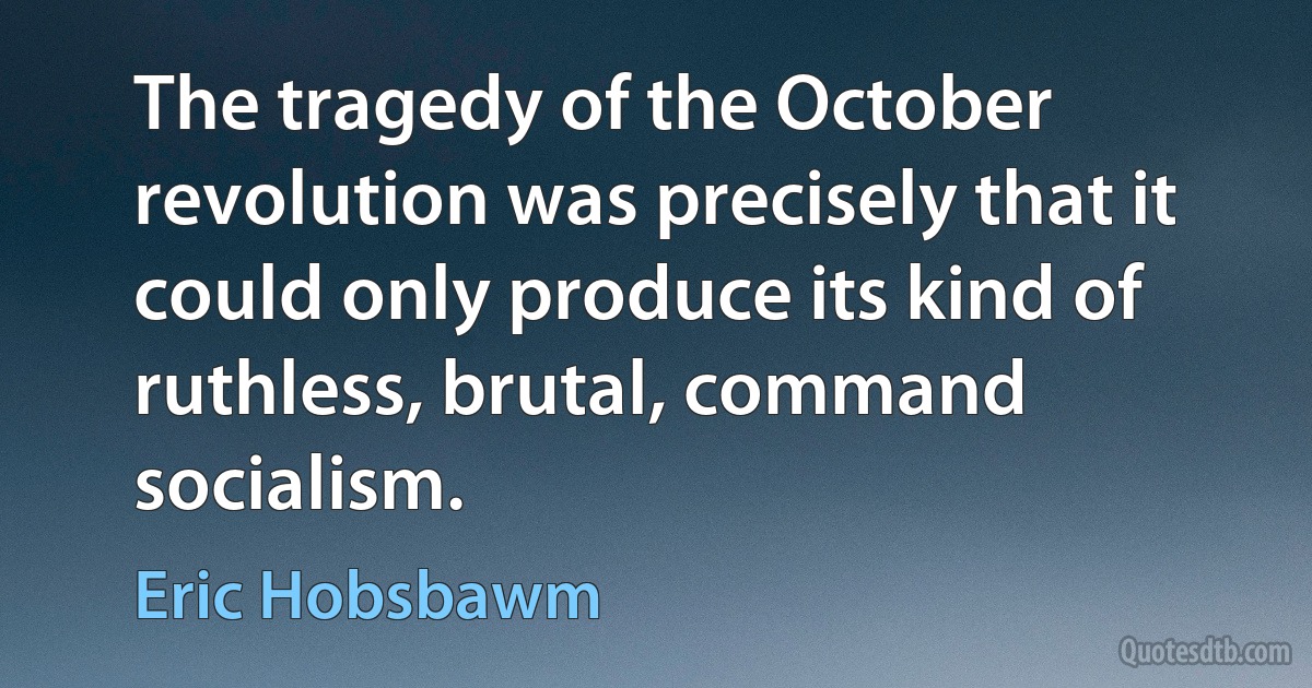 The tragedy of the October revolution was precisely that it could only produce its kind of ruthless, brutal, command socialism. (Eric Hobsbawm)