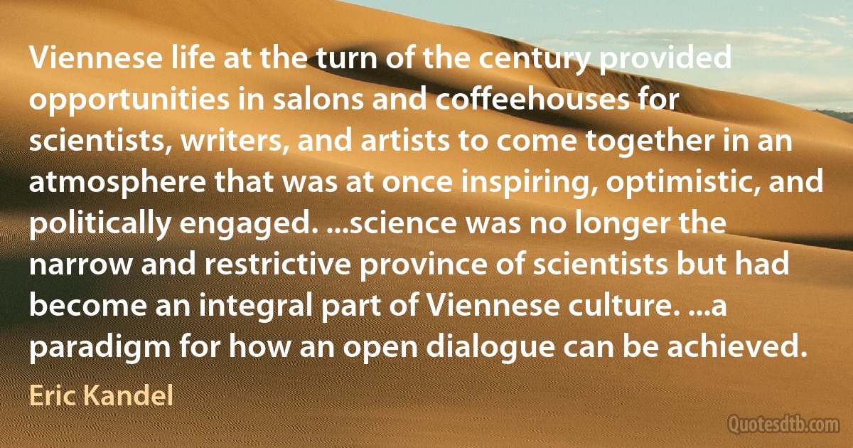 Viennese life at the turn of the century provided opportunities in salons and coffeehouses for scientists, writers, and artists to come together in an atmosphere that was at once inspiring, optimistic, and politically engaged. ...science was no longer the narrow and restrictive province of scientists but had become an integral part of Viennese culture. ...a paradigm for how an open dialogue can be achieved. (Eric Kandel)