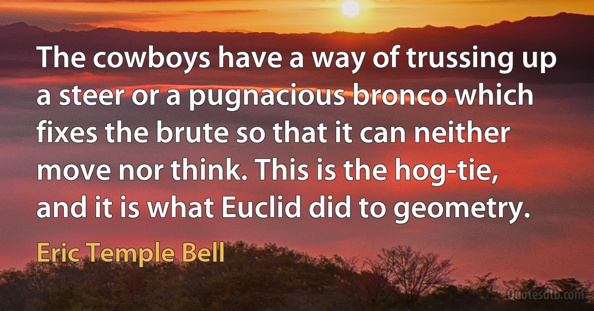 The cowboys have a way of trussing up a steer or a pugnacious bronco which fixes the brute so that it can neither move nor think. This is the hog-tie, and it is what Euclid did to geometry. (Eric Temple Bell)