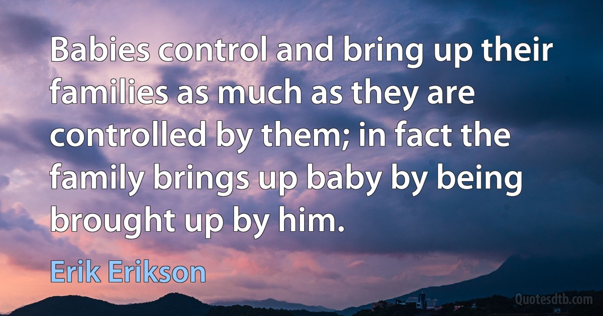 Babies control and bring up their families as much as they are controlled by them; in fact the family brings up baby by being brought up by him. (Erik Erikson)