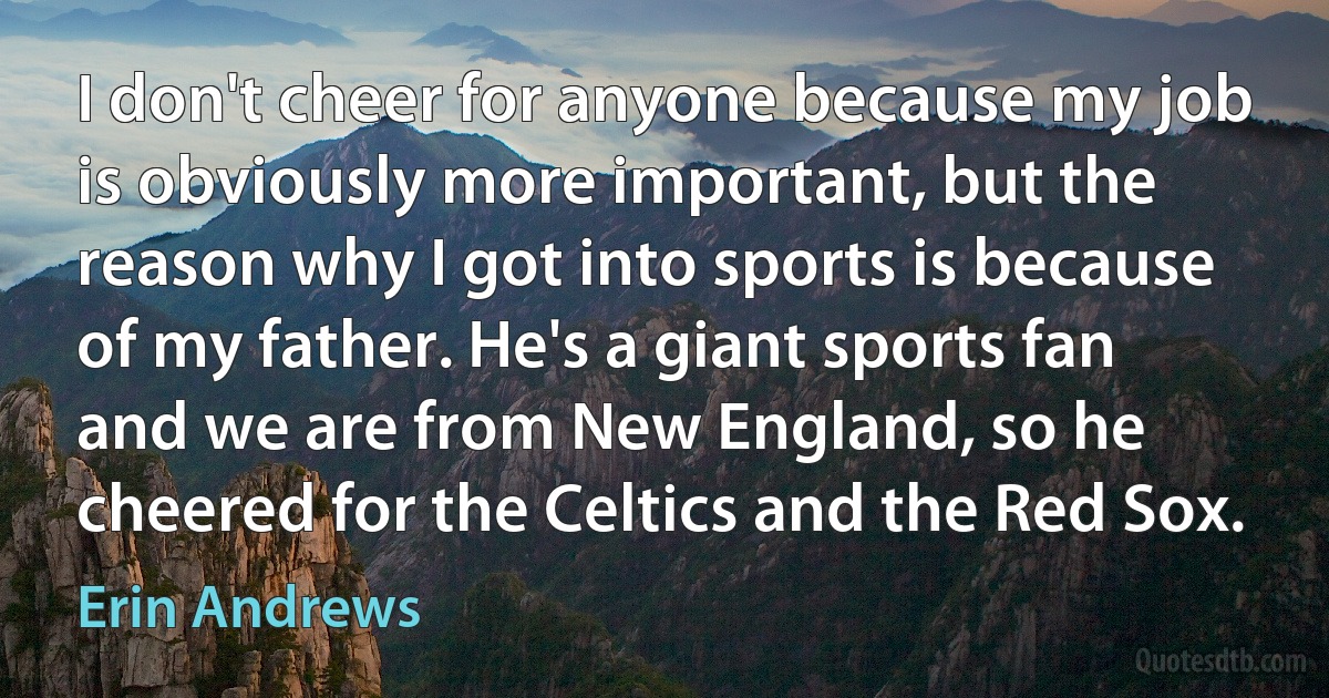 I don't cheer for anyone because my job is obviously more important, but the reason why I got into sports is because of my father. He's a giant sports fan and we are from New England, so he cheered for the Celtics and the Red Sox. (Erin Andrews)