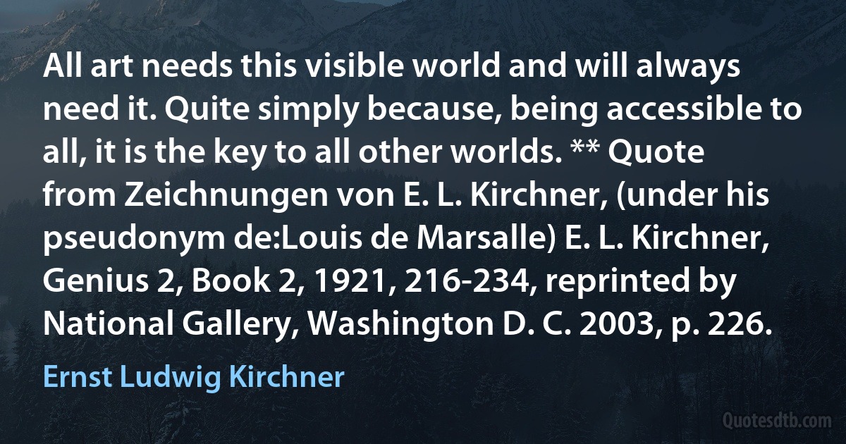 All art needs this visible world and will always need it. Quite simply because, being accessible to all, it is the key to all other worlds. ** Quote from Zeichnungen von E. L. Kirchner, (under his pseudonym de:Louis de Marsalle) E. L. Kirchner, Genius 2, Book 2, 1921, 216-234, reprinted by National Gallery, Washington D. C. 2003, p. 226. (Ernst Ludwig Kirchner)