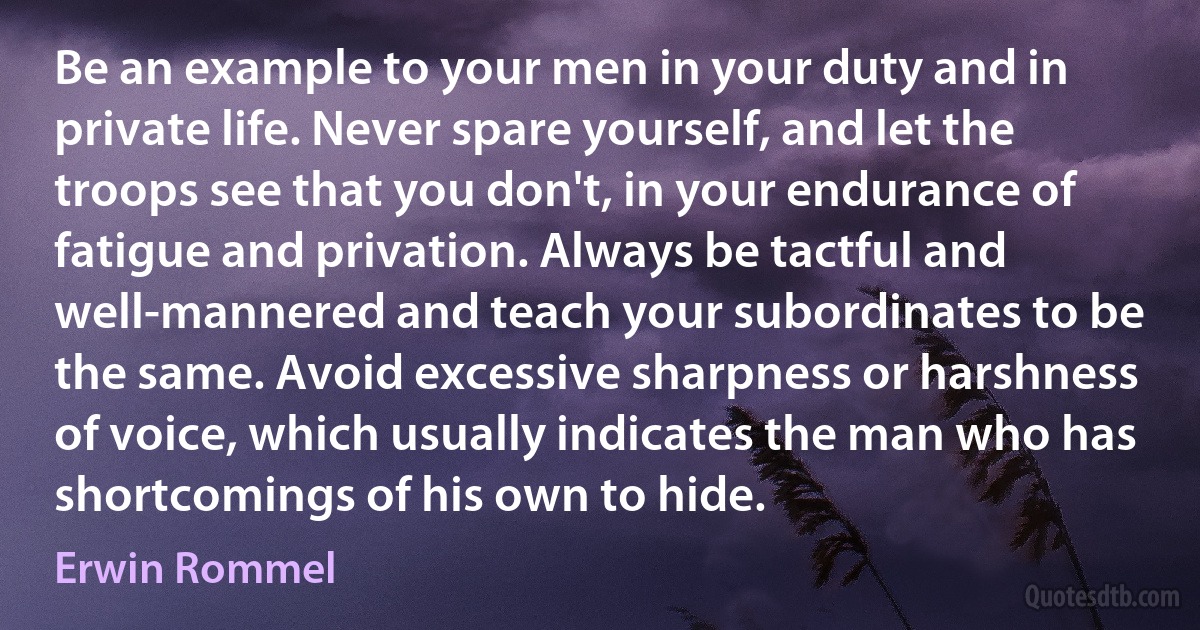 Be an example to your men in your duty and in private life. Never spare yourself, and let the troops see that you don't, in your endurance of fatigue and privation. Always be tactful and well-mannered and teach your subordinates to be the same. Avoid excessive sharpness or harshness of voice, which usually indicates the man who has shortcomings of his own to hide. (Erwin Rommel)