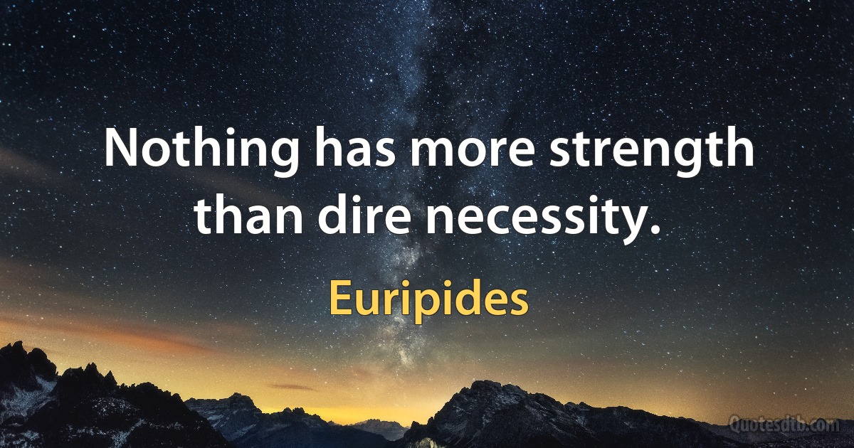 Nothing has more strength than dire necessity. (Euripides)