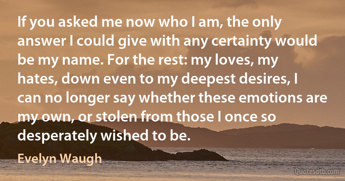 If you asked me now who I am, the only answer I could give with any certainty would be my name. For the rest: my loves, my hates, down even to my deepest desires, I can no longer say whether these emotions are my own, or stolen from those I once so desperately wished to be. (Evelyn Waugh)