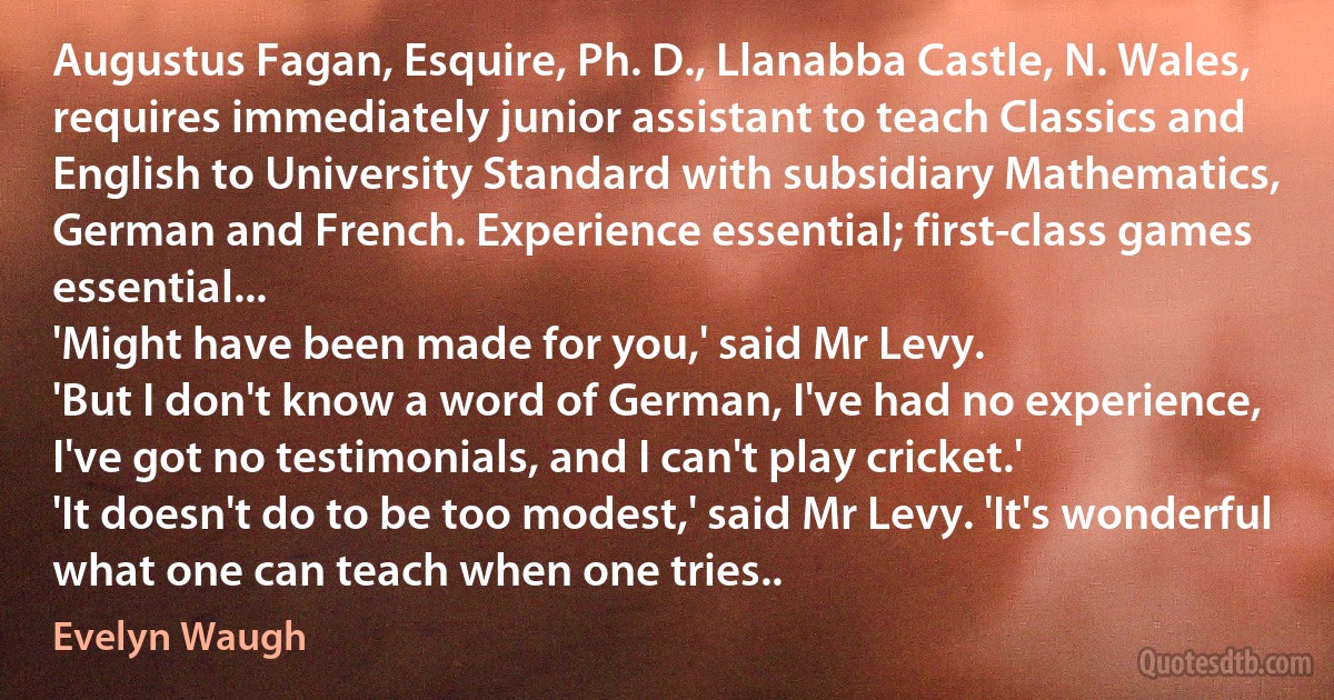 Augustus Fagan, Esquire, Ph. D., Llanabba Castle, N. Wales, requires immediately junior assistant to teach Classics and English to University Standard with subsidiary Mathematics, German and French. Experience essential; first-class games essential...
'Might have been made for you,' said Mr Levy.
'But I don't know a word of German, I've had no experience, I've got no testimonials, and I can't play cricket.'
'It doesn't do to be too modest,' said Mr Levy. 'It's wonderful what one can teach when one tries.. (Evelyn Waugh)