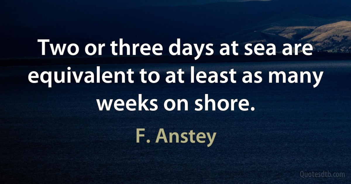 Two or three days at sea are equivalent to at least as many weeks on shore. (F. Anstey)