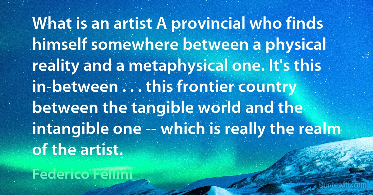 What is an artist A provincial who finds himself somewhere between a physical reality and a metaphysical one. It's this in-between . . . this frontier country between the tangible world and the intangible one -- which is really the realm of the artist. (Federico Fellini)