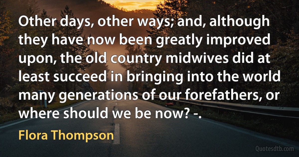 Other days, other ways; and, although they have now been greatly improved upon, the old country midwives did at least succeed in bringing into the world many generations of our forefathers, or where should we be now? -. (Flora Thompson)