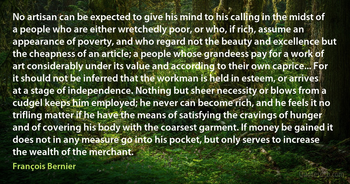 No artisan can be expected to give his mind to his calling in the midst of a people who are either wretchedly poor, or who, if rich, assume an appearance of poverty, and who regard not the beauty and excellence but the cheapness of an article; a people whose grandeess pay for a work of art considerably under its value and according to their own caprice... For it should not be inferred that the workman is held in esteem, or arrives at a stage of independence. Nothing but sheer necessity or blows from a cudgel keeps him employed; he never can become rich, and he feels it no trifling matter if he have the means of satisfying the cravings of hunger and of covering his body with the coarsest garment. If money be gained it does not in any measure go into his pocket, but only serves to increase the wealth of the merchant. (François Bernier)