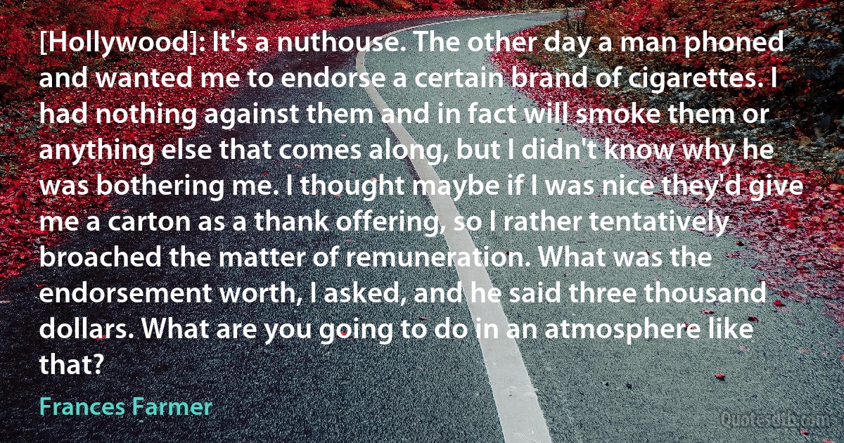 [Hollywood]: It's a nuthouse. The other day a man phoned and wanted me to endorse a certain brand of cigarettes. I had nothing against them and in fact will smoke them or anything else that comes along, but I didn't know why he was bothering me. I thought maybe if I was nice they'd give me a carton as a thank offering, so I rather tentatively broached the matter of remuneration. What was the endorsement worth, I asked, and he said three thousand dollars. What are you going to do in an atmosphere like that? (Frances Farmer)