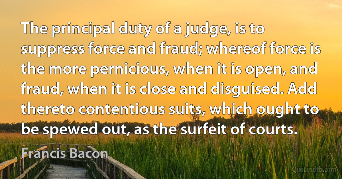 The principal duty of a judge, is to suppress force and fraud; whereof force is the more pernicious, when it is open, and fraud, when it is close and disguised. Add thereto contentious suits, which ought to be spewed out, as the surfeit of courts. (Francis Bacon)