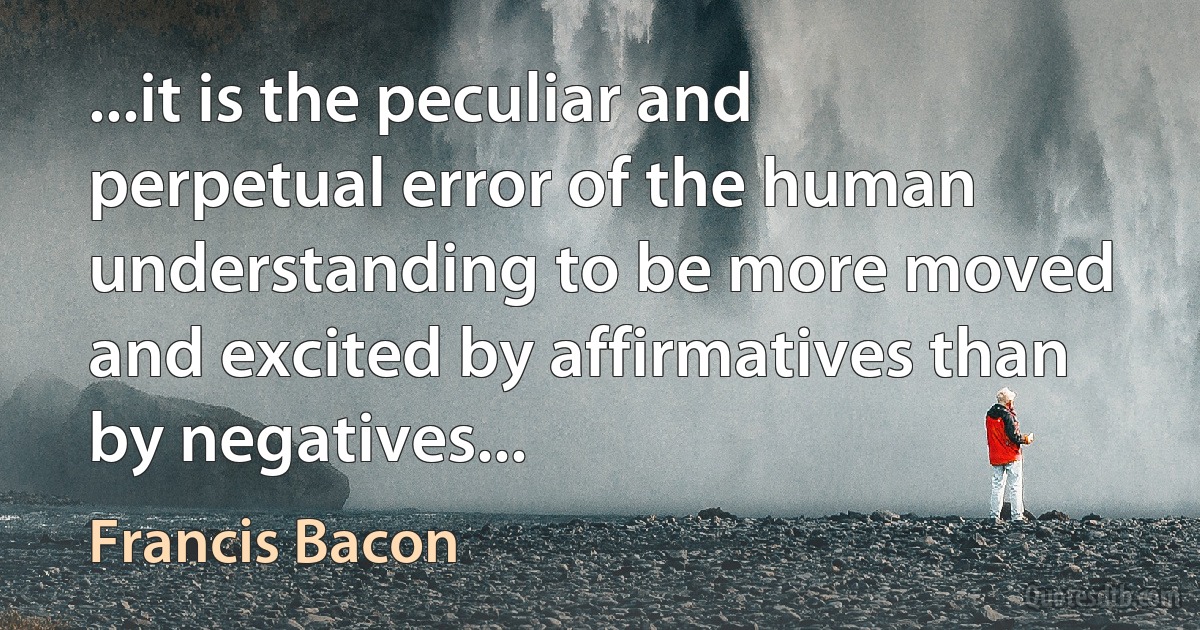 ...it is the peculiar and perpetual error of the human understanding to be more moved and excited by affirmatives than by negatives... (Francis Bacon)