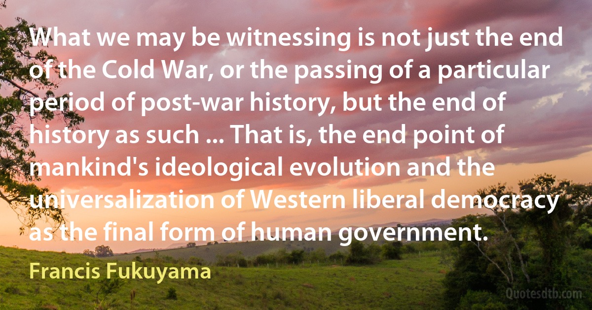 What we may be witnessing is not just the end of the Cold War, or the passing of a particular period of post-war history, but the end of history as such ... That is, the end point of mankind's ideological evolution and the universalization of Western liberal democracy as the final form of human government. (Francis Fukuyama)