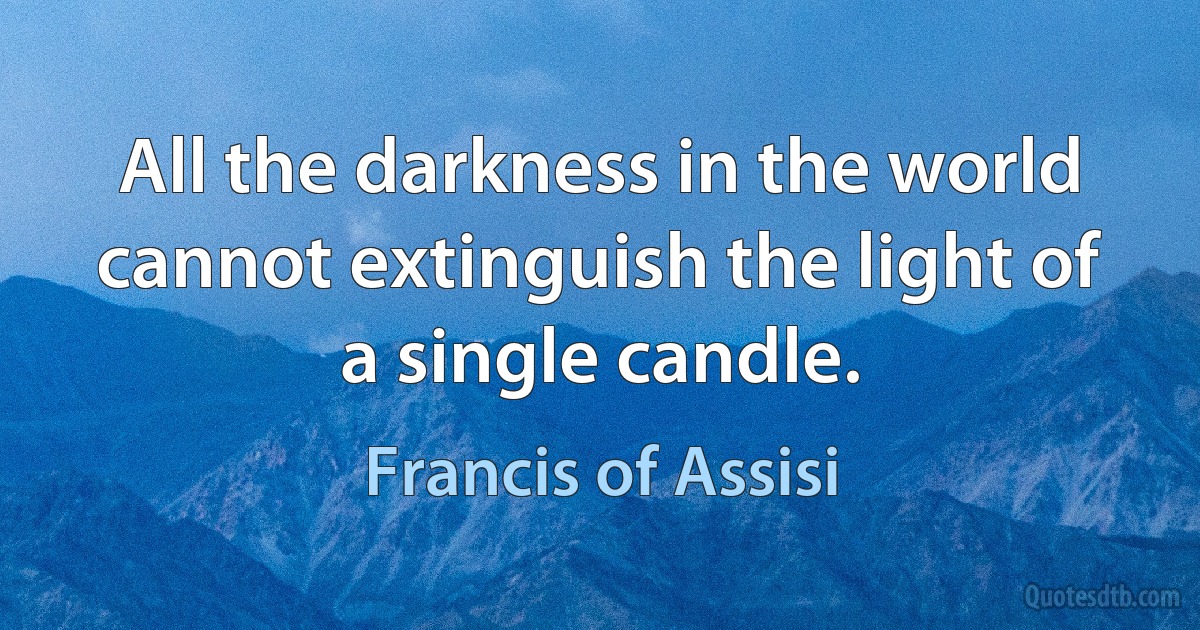 All the darkness in the world cannot extinguish the light of a single candle. (Francis of Assisi)