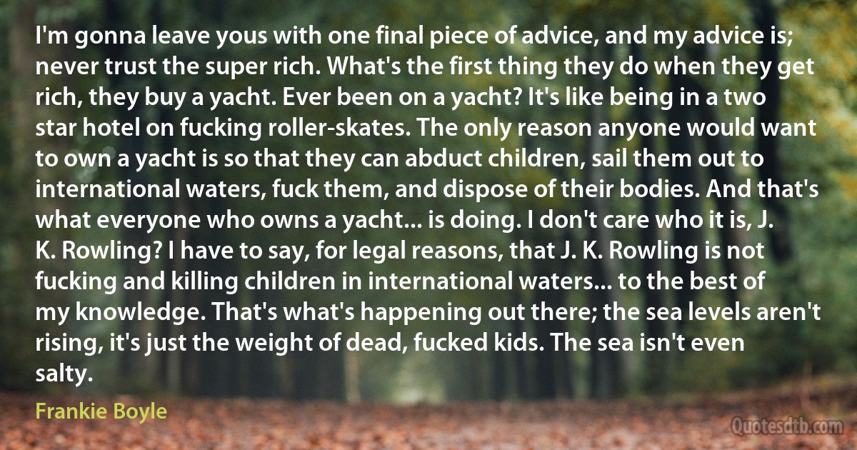 I'm gonna leave yous with one final piece of advice, and my advice is; never trust the super rich. What's the first thing they do when they get rich, they buy a yacht. Ever been on a yacht? It's like being in a two star hotel on fucking roller-skates. The only reason anyone would want to own a yacht is so that they can abduct children, sail them out to international waters, fuck them, and dispose of their bodies. And that's what everyone who owns a yacht... is doing. I don't care who it is, J. K. Rowling? I have to say, for legal reasons, that J. K. Rowling is not fucking and killing children in international waters... to the best of my knowledge. That's what's happening out there; the sea levels aren't rising, it's just the weight of dead, fucked kids. The sea isn't even salty. (Frankie Boyle)