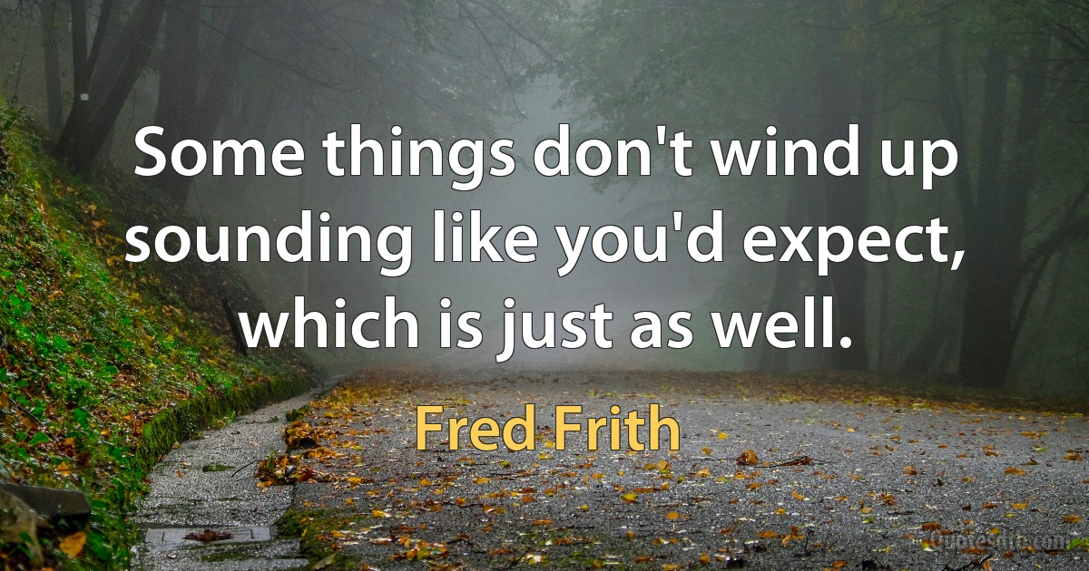 Some things don't wind up sounding like you'd expect, which is just as well. (Fred Frith)