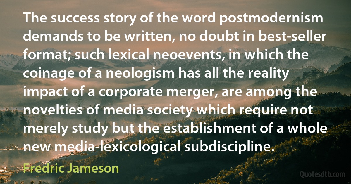 The success story of the word postmodernism demands to be written, no doubt in best-seller format; such lexical neoevents, in which the coinage of a neologism has all the reality impact of a corporate merger, are among the novelties of media society which require not merely study but the establishment of a whole new media-lexicological subdiscipline. (Fredric Jameson)