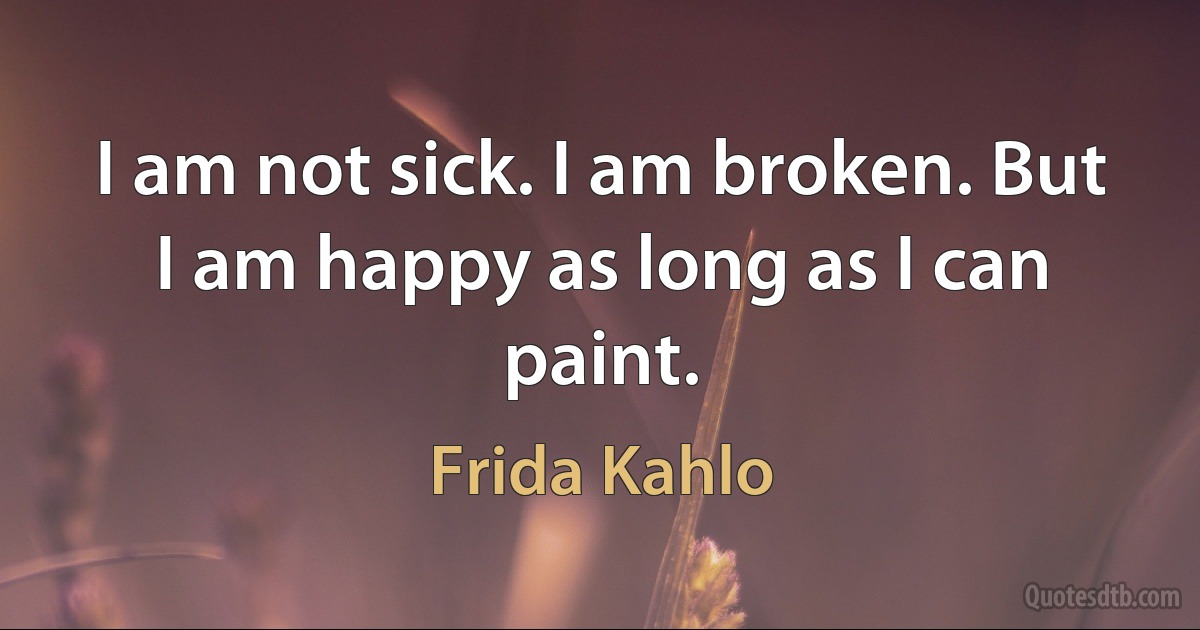 I am not sick. I am broken. But I am happy as long as I can paint. (Frida Kahlo)