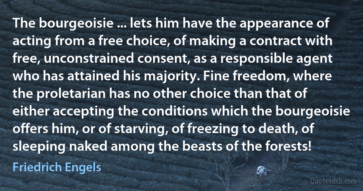 The bourgeoisie ... lets him have the appearance of acting from a free choice, of making a contract with free, unconstrained consent, as a responsible agent who has attained his majority. Fine freedom, where the proletarian has no other choice than that of either accepting the conditions which the bourgeoisie offers him, or of starving, of freezing to death, of sleeping naked among the beasts of the forests! (Friedrich Engels)