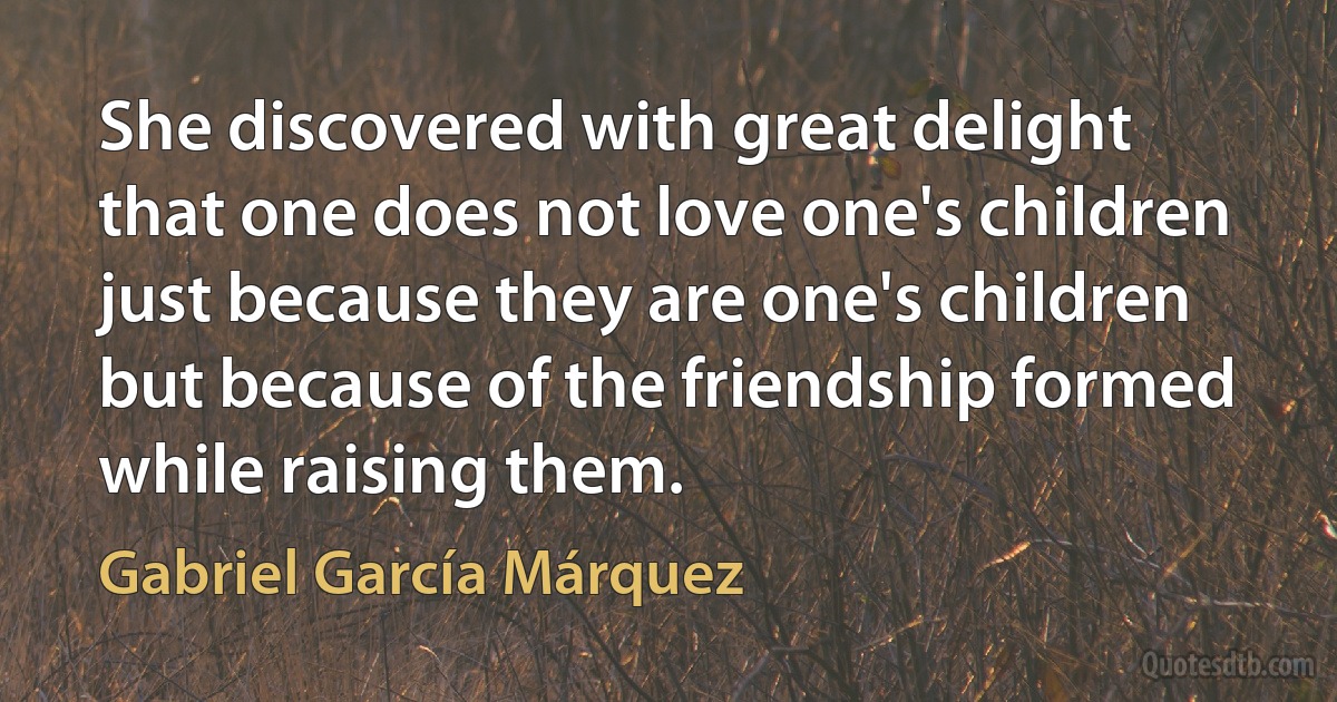 She discovered with great delight that one does not love one's children just because they are one's children but because of the friendship formed while raising them. (Gabriel García Márquez)