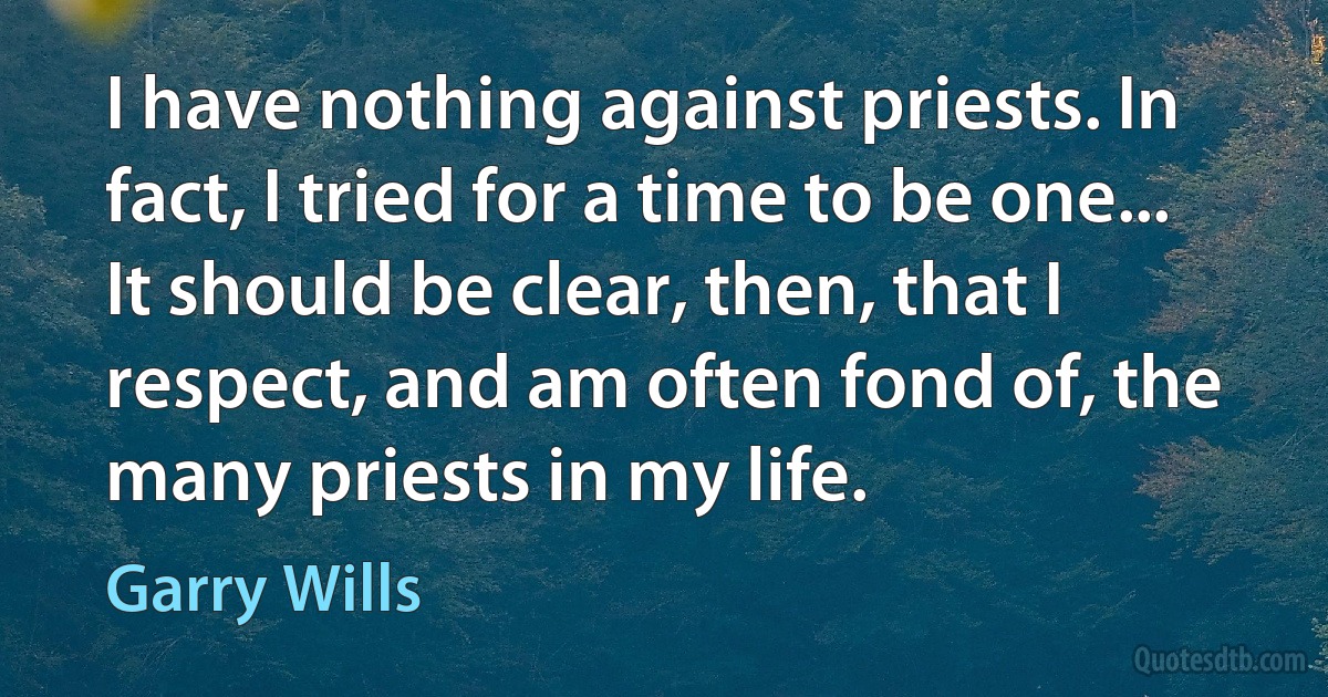 I have nothing against priests. In fact, I tried for a time to be one... It should be clear, then, that I respect, and am often fond of, the many priests in my life. (Garry Wills)