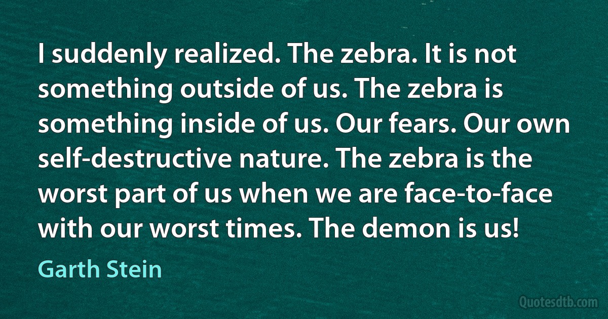 I suddenly realized. The zebra. It is not something outside of us. The zebra is something inside of us. Our fears. Our own self-destructive nature. The zebra is the worst part of us when we are face-to-face with our worst times. The demon is us! (Garth Stein)