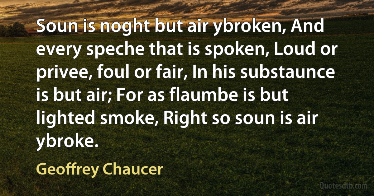 Soun is noght but air ybroken, And every speche that is spoken, Loud or privee, foul or fair, In his substaunce is but air; For as flaumbe is but lighted smoke, Right so soun is air ybroke. (Geoffrey Chaucer)