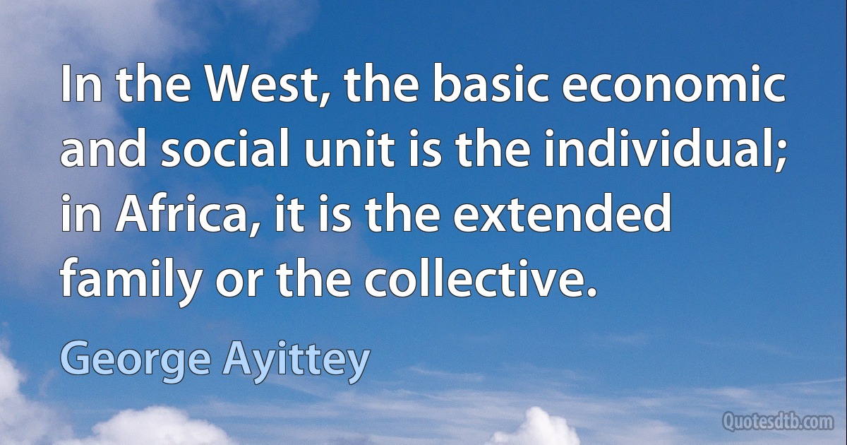 In the West, the basic economic and social unit is the individual; in Africa, it is the extended family or the collective. (George Ayittey)